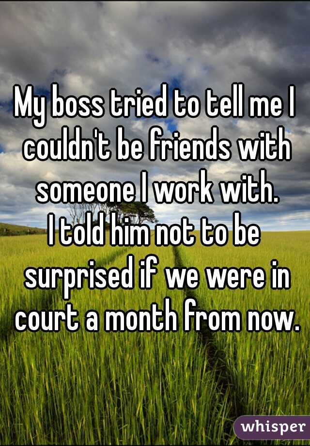 My boss tried to tell me I couldn't be friends with someone I work with.
I told him not to be surprised if we were in court a month from now.