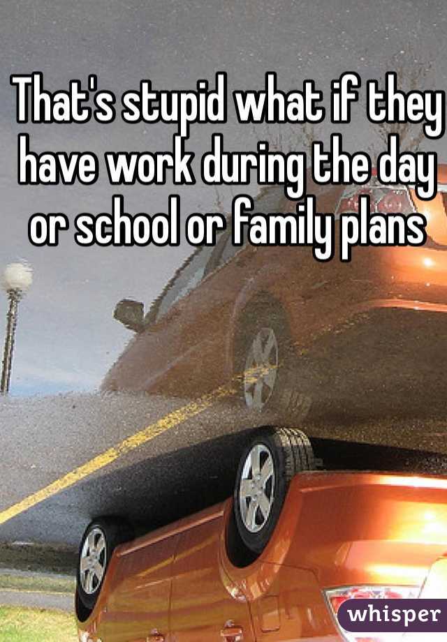 That's stupid what if they have work during the day or school or family plans 
