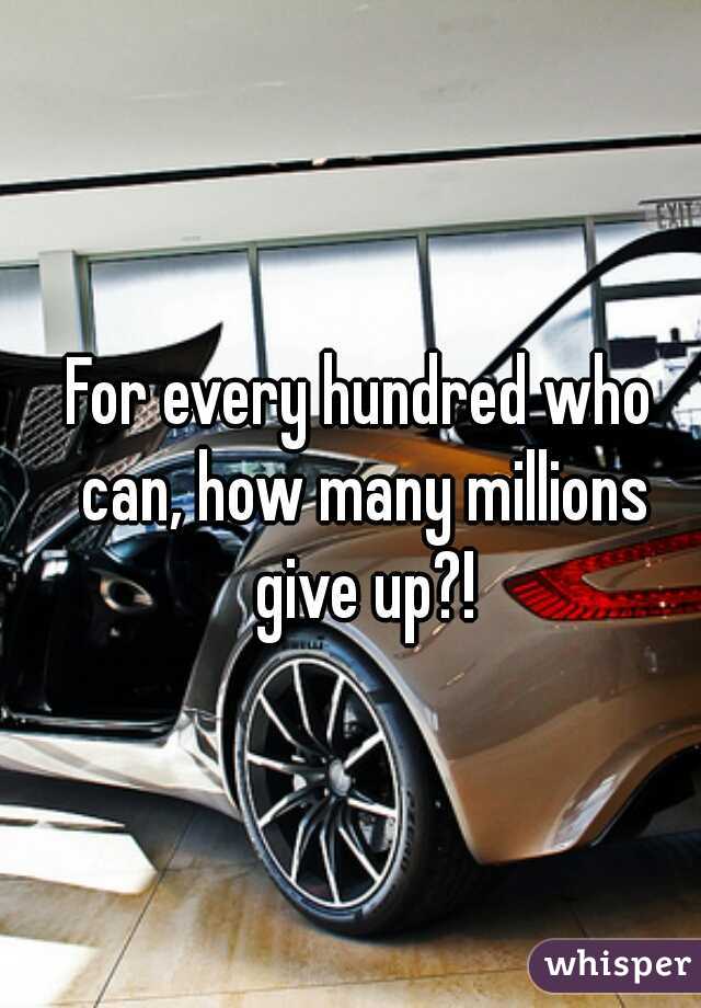 For every hundred who can, how many millions give up?!
 