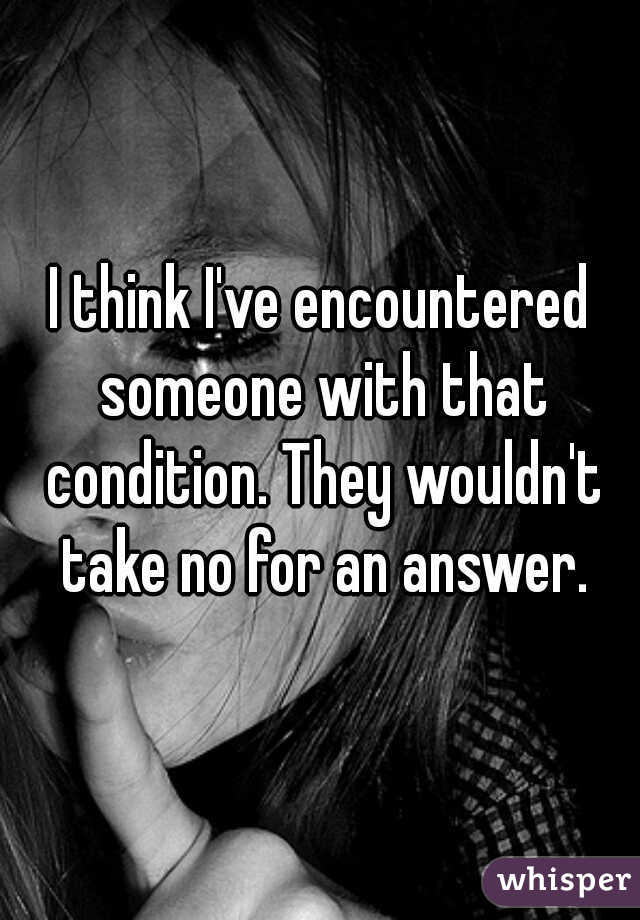 I think I've encountered someone with that condition. They wouldn't take no for an answer.