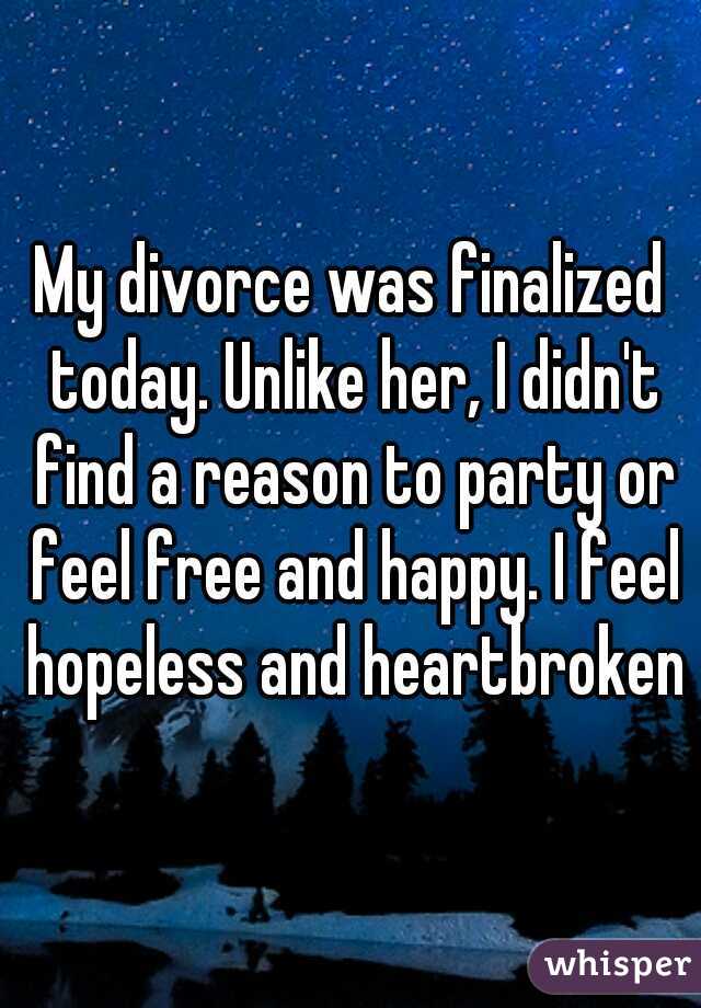 My divorce was finalized today. Unlike her, I didn't find a reason to party or feel free and happy. I feel hopeless and heartbroken