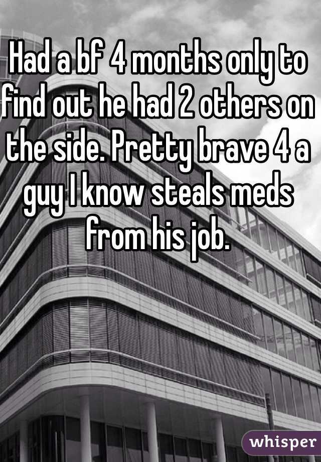 Had a bf 4 months only to find out he had 2 others on the side. Pretty brave 4 a guy I know steals meds from his job. 