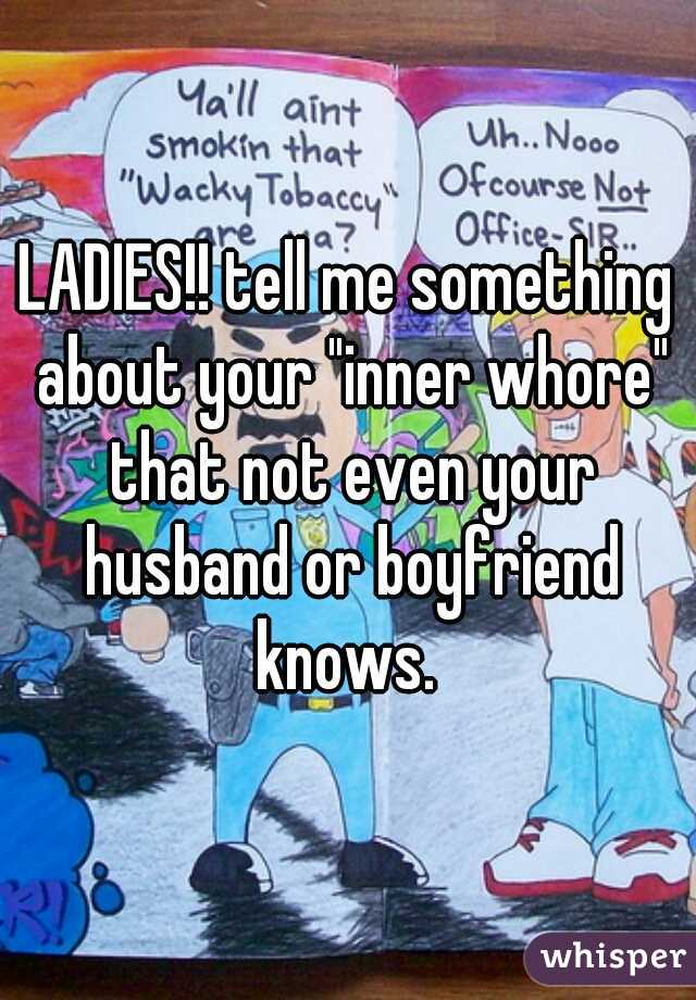 LADIES!! tell me something about your "inner whore" that not even your husband or boyfriend knows. 