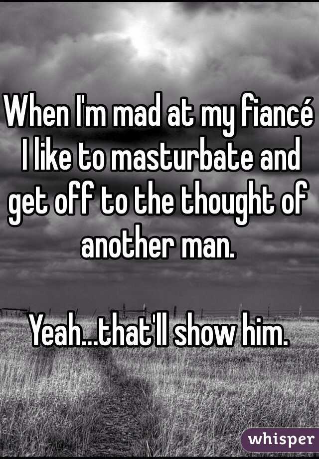 When I'm mad at my fiancé
 I like to masturbate and get off to the thought of another man.

Yeah...that'll show him.
