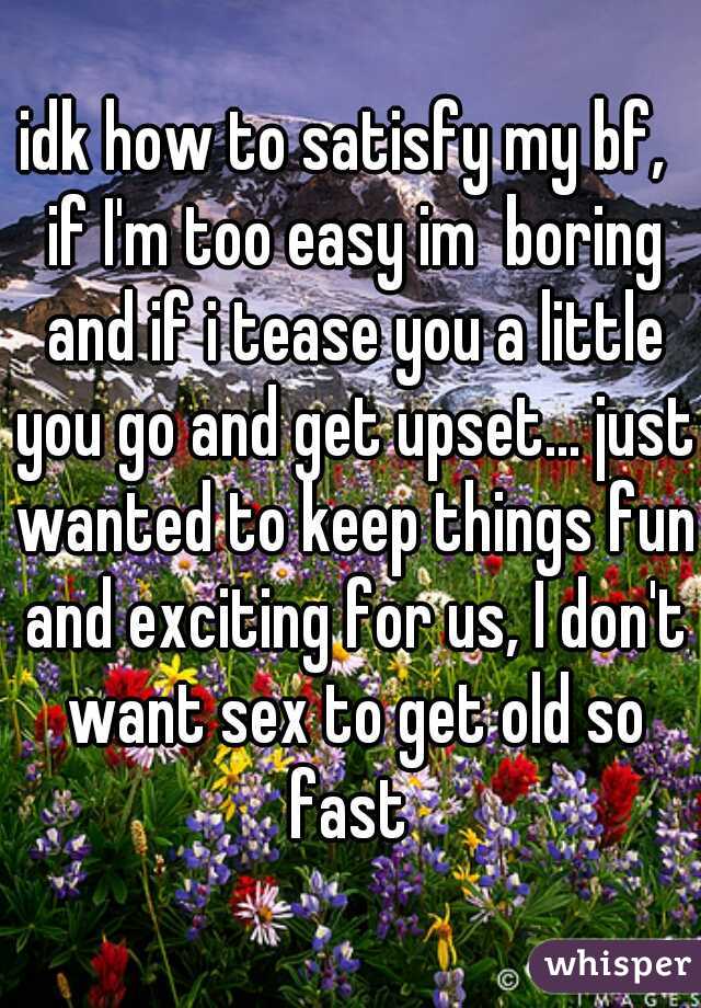 idk how to satisfy my bf,  if I'm too easy im  boring and if i tease you a little you go and get upset... just wanted to keep things fun and exciting for us, I don't want sex to get old so fast 