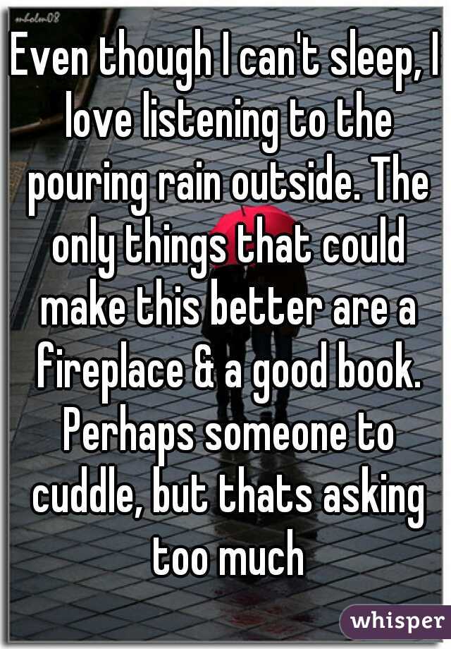 Even though I can't sleep, I love listening to the pouring rain outside. The only things that could make this better are a fireplace & a good book. Perhaps someone to cuddle, but thats asking too much