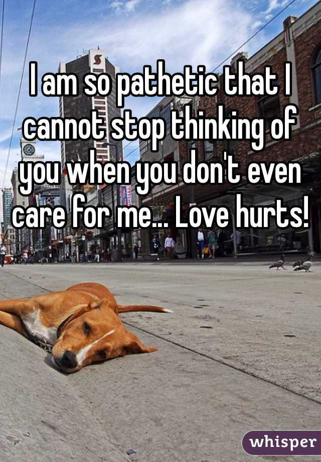 I am so pathetic that I cannot stop thinking of you when you don't even care for me... Love hurts!