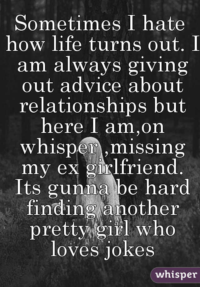 Sometimes I hate how life turns out. I am always giving out advice about relationships but here I am,on whisper ,missing my ex girlfriend. Its gunna be hard finding another pretty girl who loves jokes