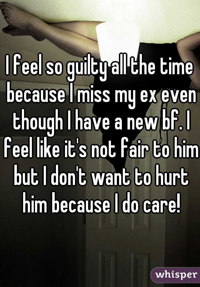 I feel so guilty all the time because I miss my ex even though I have a new bf. I feel like it's not fair to him but I don't want to hurt him because I do care!