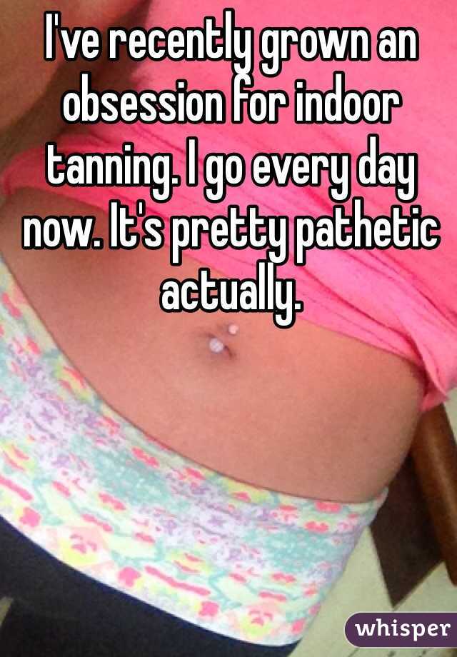 I've recently grown an obsession for indoor tanning. I go every day now. It's pretty pathetic actually. 