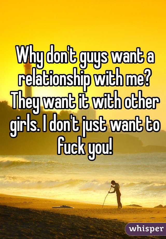 Why don't guys want a relationship with me? They want it with other girls. I don't just want to fuck you! 