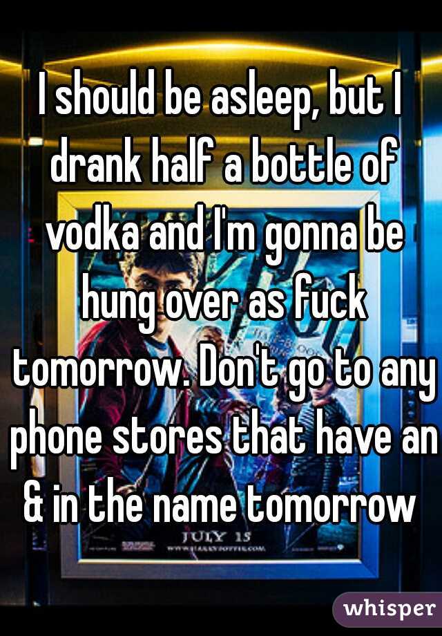 I should be asleep, but I drank half a bottle of vodka and I'm gonna be hung over as fuck tomorrow. Don't go to any phone stores that have an & in the name tomorrow 