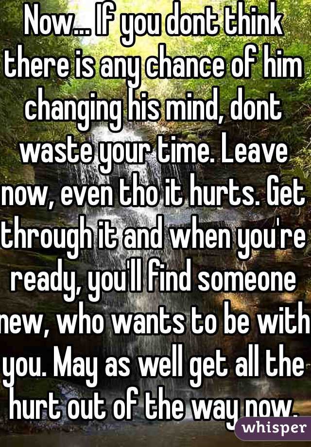Now... If you dont think there is any chance of him changing his mind, dont waste your time. Leave now, even tho it hurts. Get through it and when you're ready, you'll find someone new, who wants to be with you. May as well get all the hurt out of the way now.