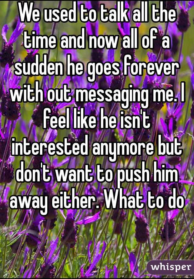 We used to talk all the time and now all of a sudden he goes forever with out messaging me. I feel like he isn't interested anymore but don't want to push him away either. What to do 
