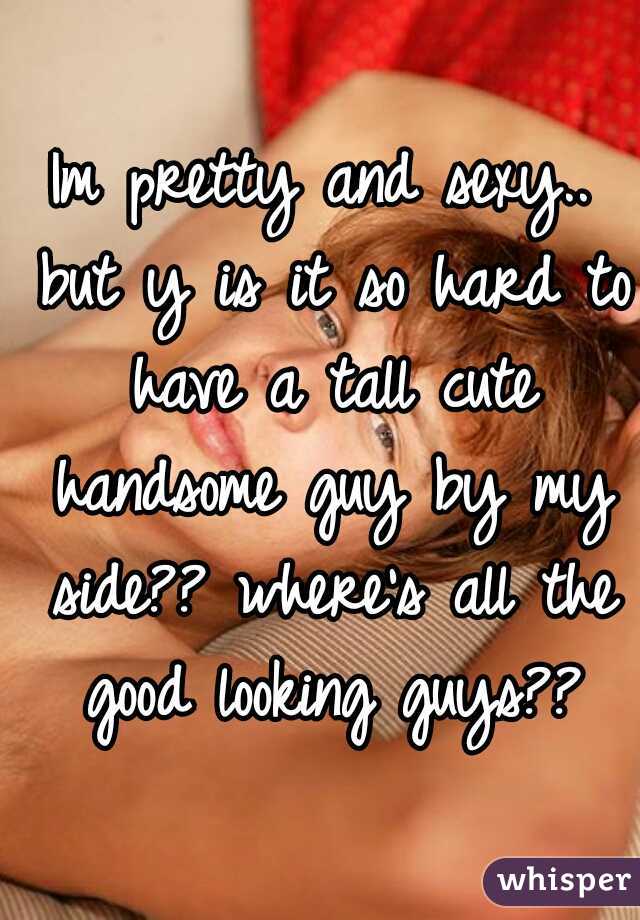 Im pretty and sexy.. but y is it so hard to have a tall cute handsome guy by my side?? where's all the good looking guys??