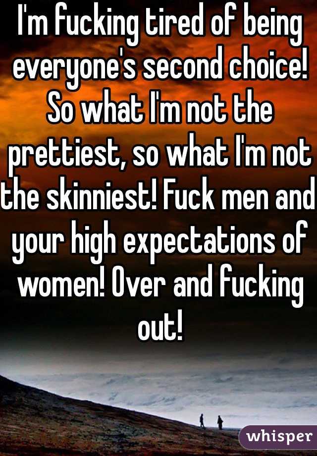 I'm fucking tired of being everyone's second choice! So what I'm not the prettiest, so what I'm not the skinniest! Fuck men and your high expectations of women! Over and fucking out!
