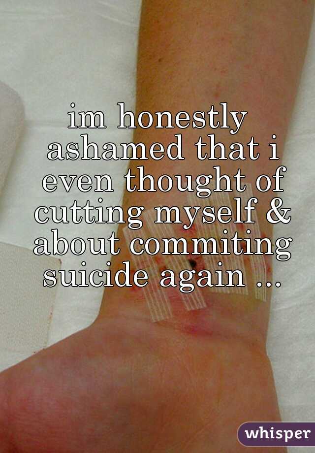 im honestly ashamed that i even thought of cutting myself & about commiting suicide again ...