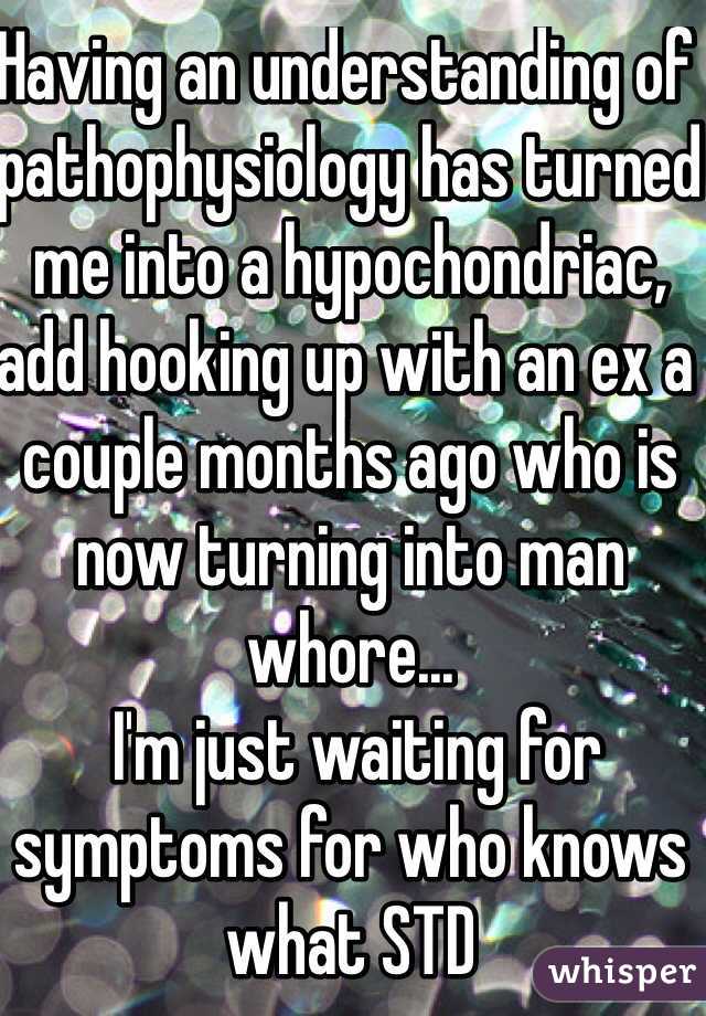 Having an understanding of pathophysiology has turned me into a hypochondriac, add hooking up with an ex a couple months ago who is now turning into man whore...
 I'm just waiting for symptoms for who knows what STD
