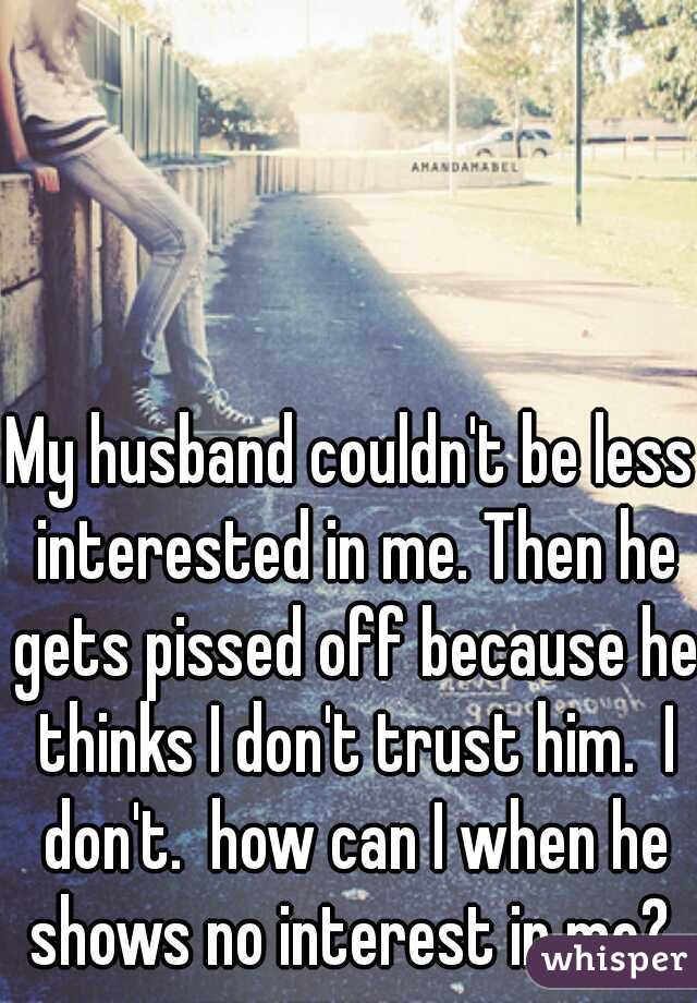My husband couldn't be less interested in me. Then he gets pissed off because he thinks I don't trust him.  I don't.  how can I when he shows no interest in me? 