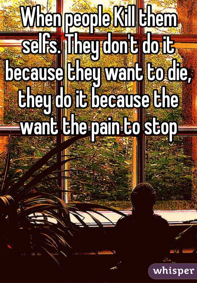 When people Kill them selfs. They don't do it because they want to die, they do it because the want the pain to stop