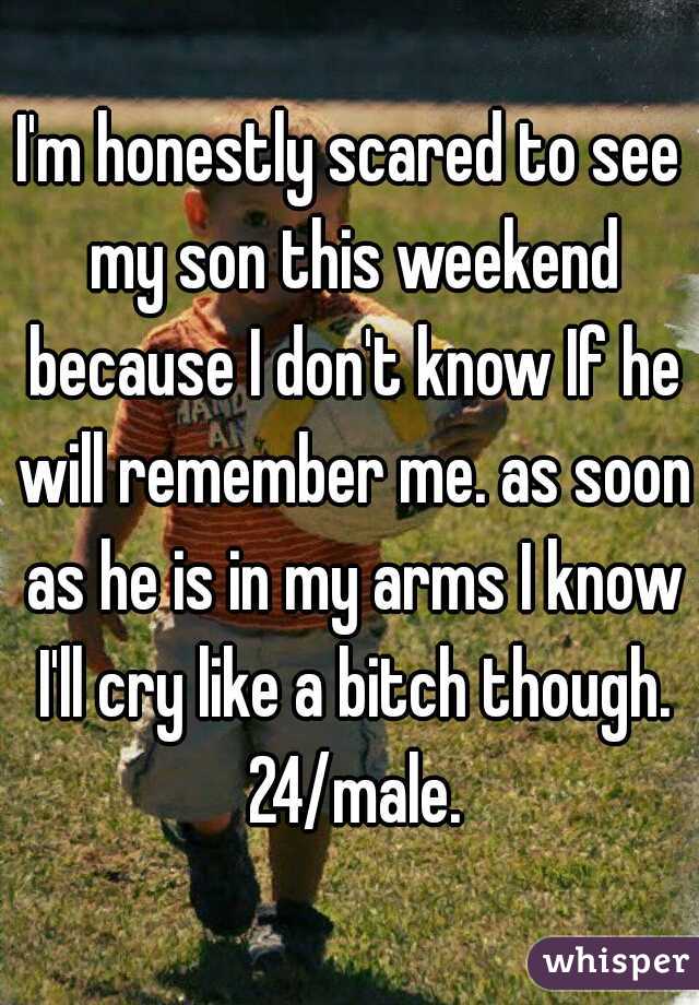 I'm honestly scared to see my son this weekend because I don't know If he will remember me. as soon as he is in my arms I know I'll cry like a bitch though. 24/male.