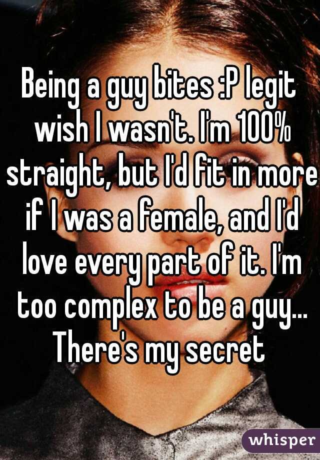 Being a guy bites :P legit wish I wasn't. I'm 100% straight, but I'd fit in more if I was a female, and I'd love every part of it. I'm too complex to be a guy... There's my secret 