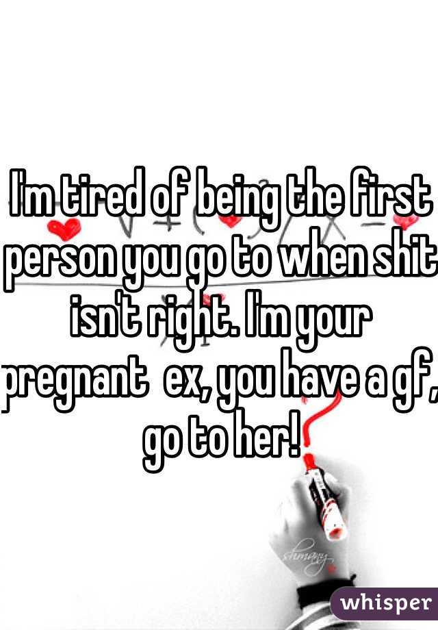 I'm tired of being the first person you go to when shit isn't right. I'm your pregnant  ex, you have a gf, go to her! 