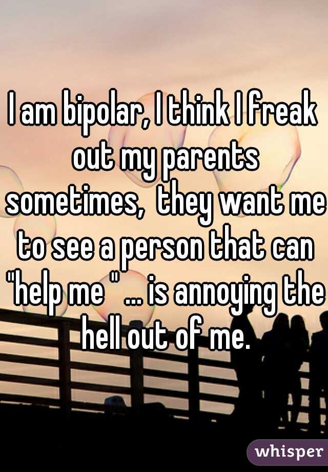 I am bipolar, I think I freak out my parents sometimes,  they want me to see a person that can "help me " ... is annoying the hell out of me.