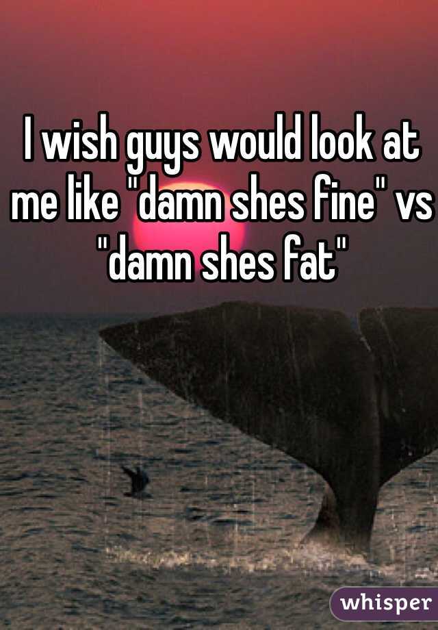 I wish guys would look at me like "damn shes fine" vs "damn shes fat" 