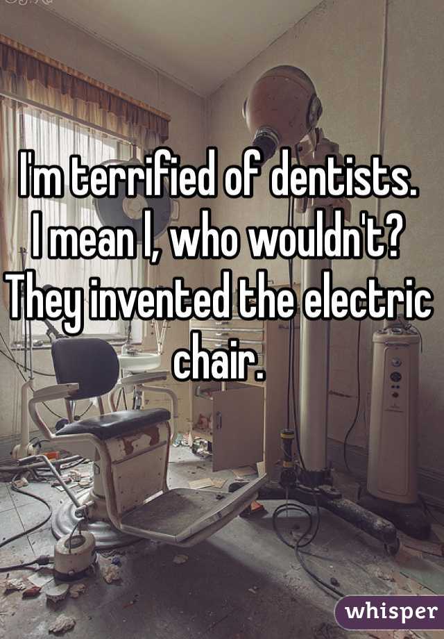 I'm terrified of dentists. 
I mean l, who wouldn't? They invented the electric chair. 