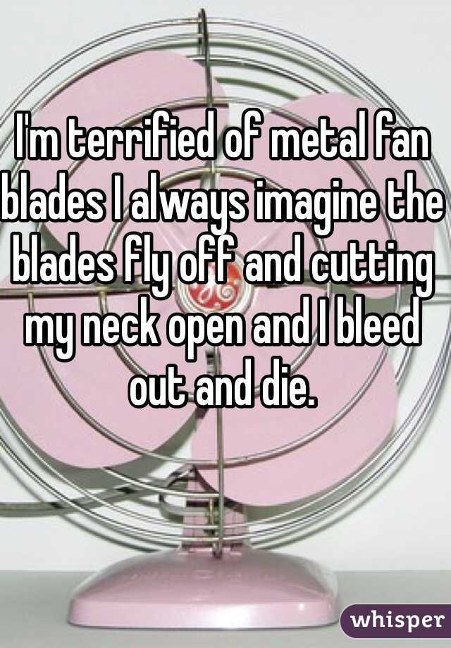 I'm terrified of metal fan blades I always imagine the blades fly off and cutting my neck open and I bleed out and die. 