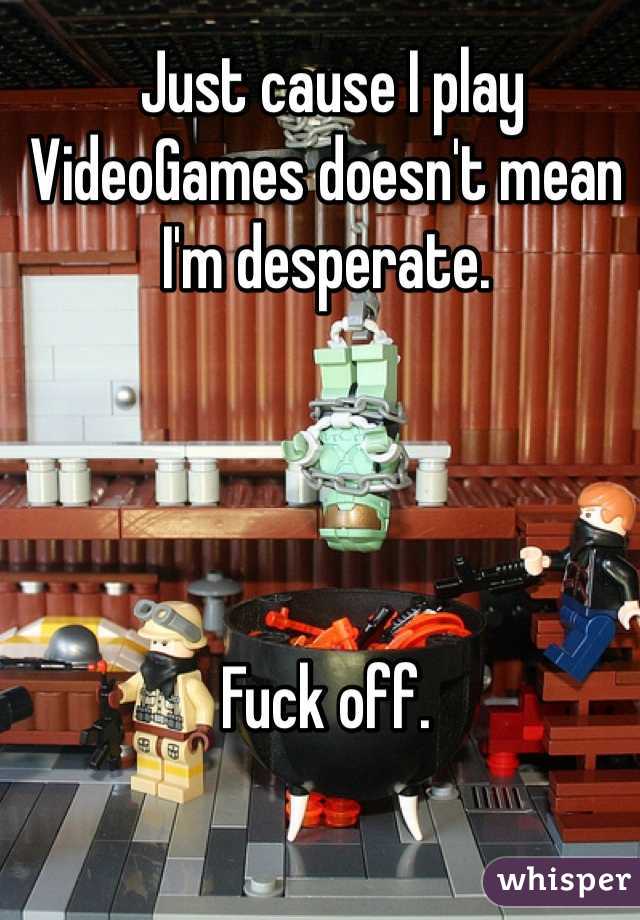  Just cause I play VideoGames doesn't mean I'm desperate.




Fuck off. 