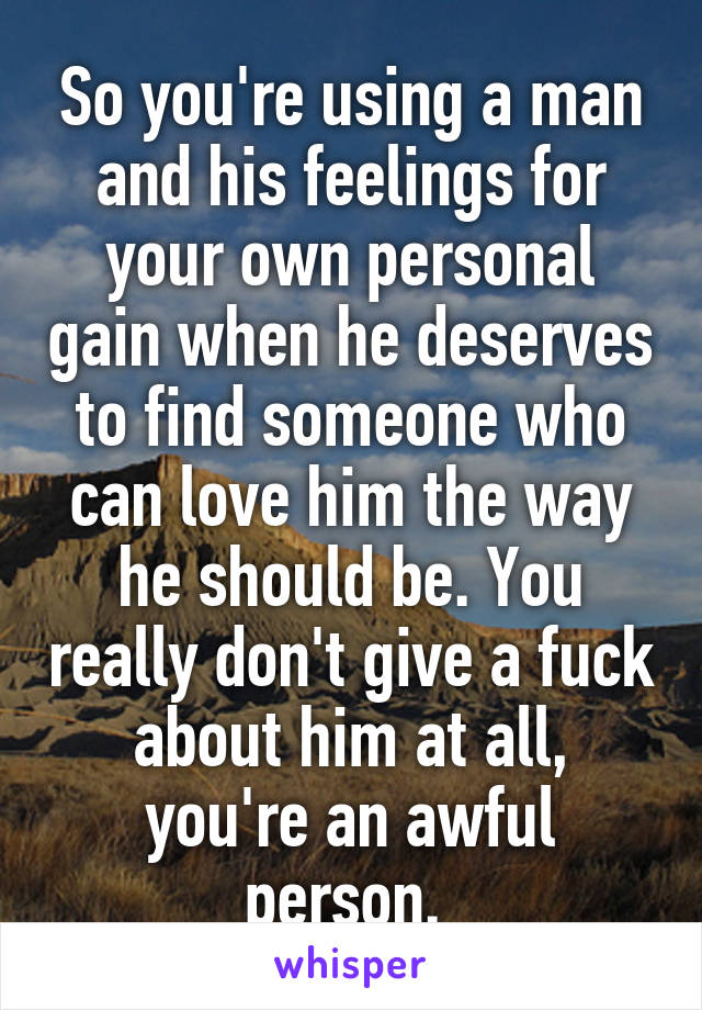 So you're using a man and his feelings for your own personal gain when he deserves to find someone who can love him the way he should be. You really don't give a fuck about him at all, you're an awful person. 