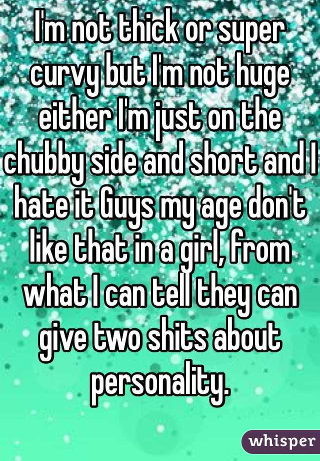 I'm not thick or super curvy but I'm not huge either I'm just on the chubby side and short and I hate it Guys my age don't like that in a girl, from what I can tell they can give two shits about personality.