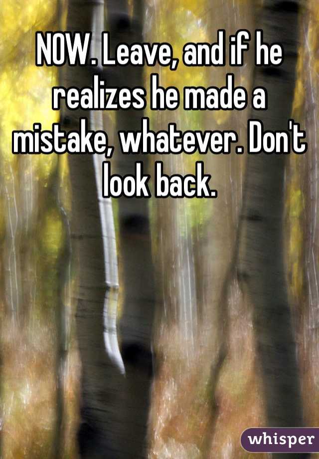 NOW. Leave, and if he realizes he made a mistake, whatever. Don't look back.