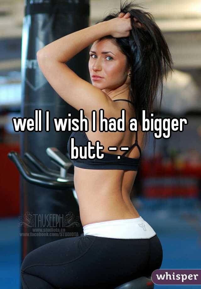well I wish I had a bigger butt -.- 