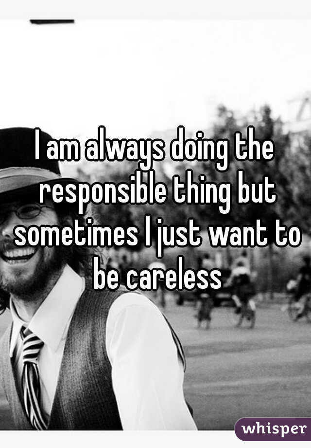 I am always doing the responsible thing but sometimes I just want to be careless