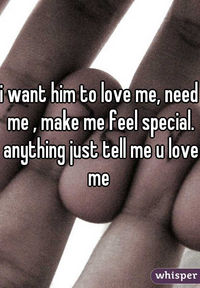 i want him to love me, need me , make me feel special. anything just tell me u love me 