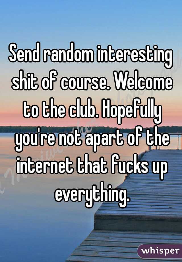 Send random interesting shit of course. Welcome to the club. Hopefully you're not apart of the internet that fucks up everything.