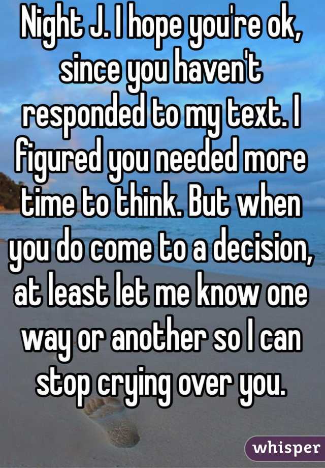 Night J. I hope you're ok, since you haven't responded to my text. I figured you needed more time to think. But when you do come to a decision, at least let me know one way or another so I can stop crying over you.