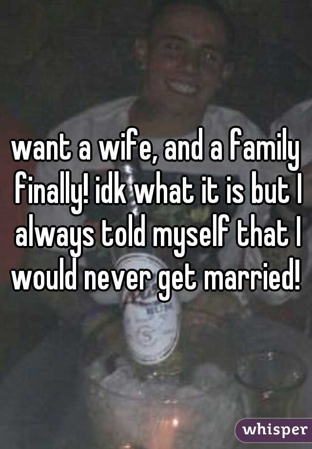 want a wife, and a family finally! idk what it is but I always told myself that I would never get married! 