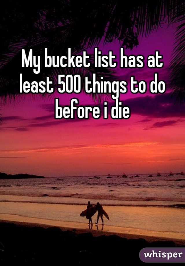 My bucket list has at least 500 things to do before i die