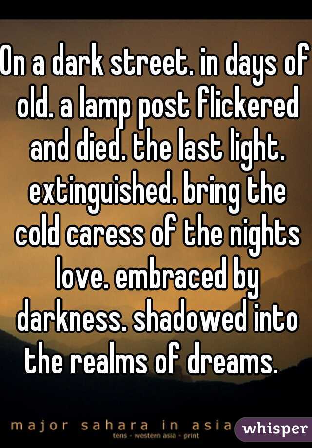 On a dark street. in days of old. a lamp post flickered and died. the last light. extinguished. bring the cold caress of the nights love. embraced by darkness. shadowed into the realms of dreams.  