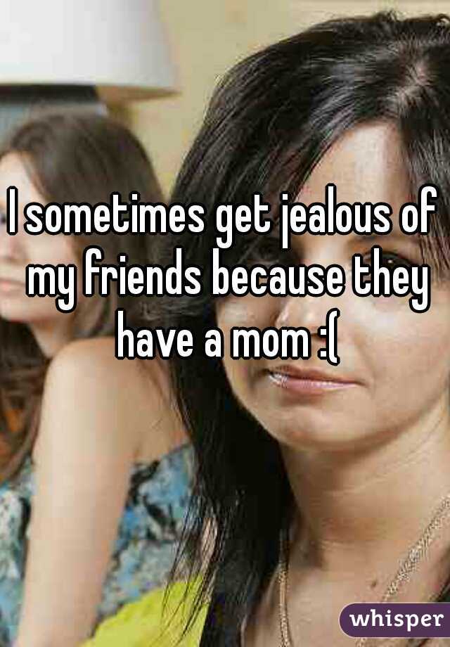 I sometimes get jealous of my friends because they have a mom :(