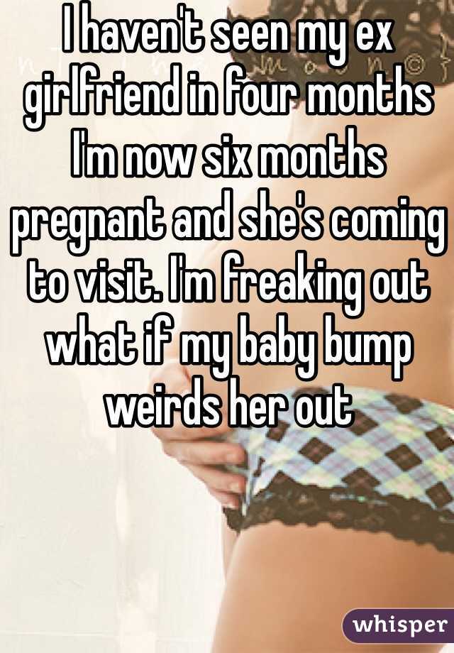 I haven't seen my ex girlfriend in four months I'm now six months pregnant and she's coming to visit. I'm freaking out what if my baby bump weirds her out 