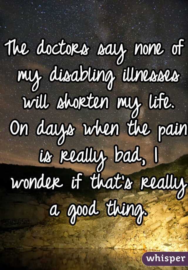The doctors say none of my disabling illnesses will shorten my life. On days when the pain is really bad, I wonder if that's really a good thing.