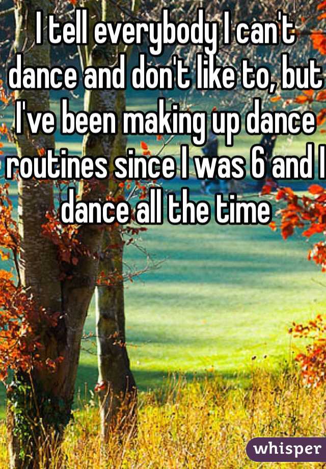 I tell everybody I can't dance and don't like to, but I've been making up dance routines since I was 6 and I dance all the time