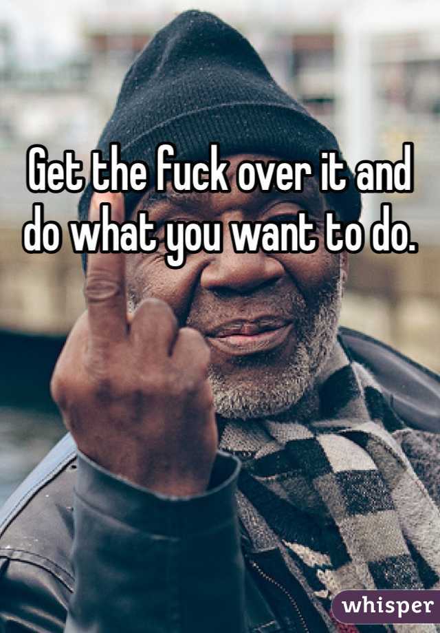 Get the fuck over it and do what you want to do. 