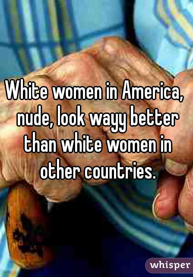 White women in America,  nude, look wayy better than white women in other countries.