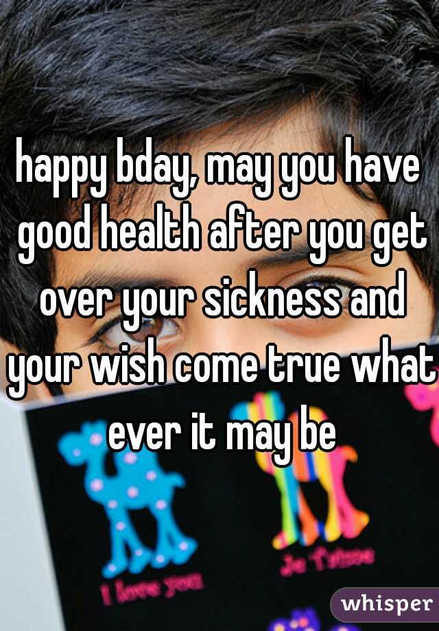 happy bday, may you have good health after you get over your sickness and your wish come true what ever it may be